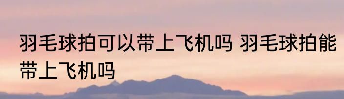 羽毛球拍可以带上飞机吗 羽毛球拍能带上飞机吗