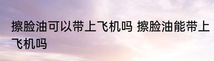 擦脸油可以带上飞机吗 擦脸油能带上飞机吗