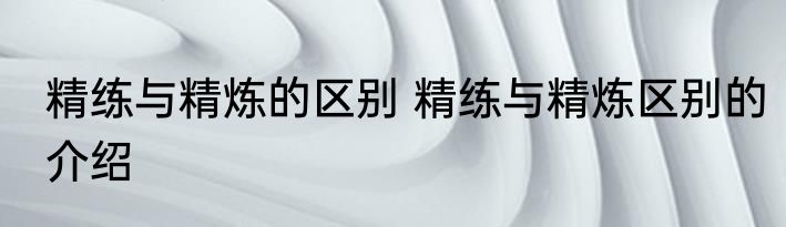 精练与精炼的区别 精练与精炼区别的介绍