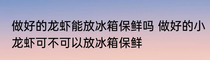 做好的龙虾能放冰箱保鲜吗 做好的小龙虾可不可以放冰箱保鲜