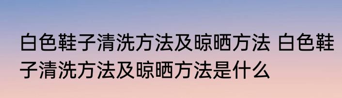 白色鞋子清洗方法及晾晒方法 白色鞋子清洗方法及晾晒方法是什么