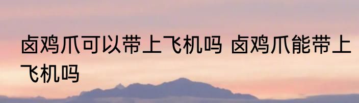 卤鸡爪可以带上飞机吗 卤鸡爪能带上飞机吗