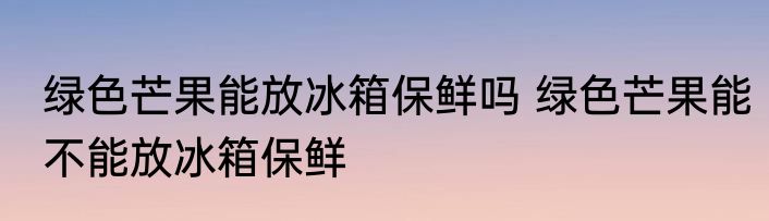 绿色芒果能放冰箱保鲜吗 绿色芒果能不能放冰箱保鲜
