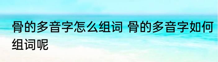 骨的多音字怎么组词 骨的多音字如何组词呢