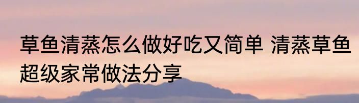 草鱼清蒸怎么做好吃又简单 清蒸草鱼超级家常做法分享