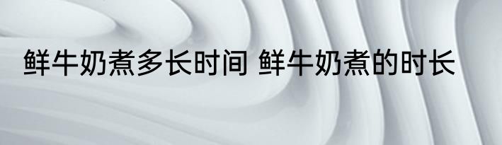 鲜牛奶煮多长时间 鲜牛奶煮的时长