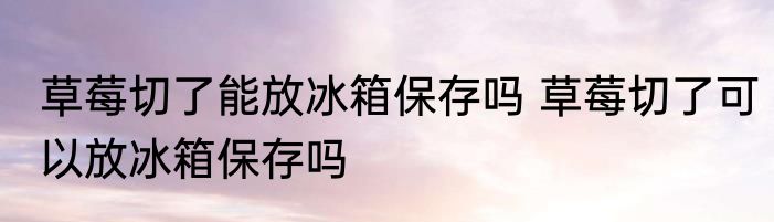草莓切了能放冰箱保存吗 草莓切了可以放冰箱保存吗
