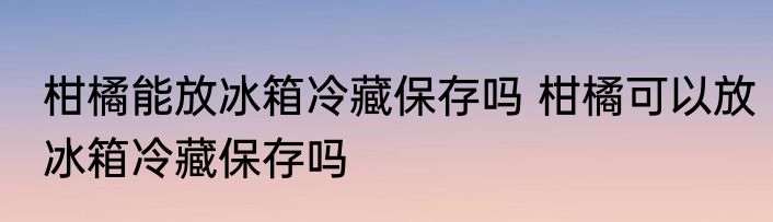 柑橘能放冰箱冷藏保存吗 柑橘可以放冰箱冷藏保存吗