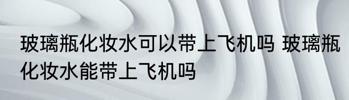 玻璃瓶化妆水可以带上飞机吗 玻璃瓶化妆水能带上飞机吗