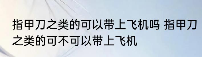指甲刀之类的可以带上飞机吗 指甲刀之类的可不可以带上飞机