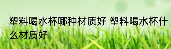 塑料喝水杯哪种材质好 塑料喝水杯什么材质好