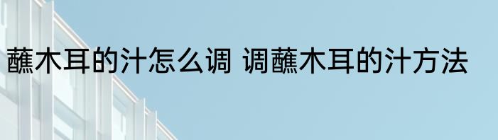 蘸木耳的汁怎么调 调蘸木耳的汁方法