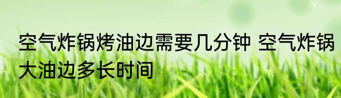 空气炸锅烤油边需要几分钟 空气炸锅大油边多长时间