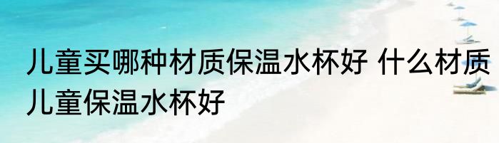 儿童买哪种材质保温水杯好 什么材质儿童保温水杯好