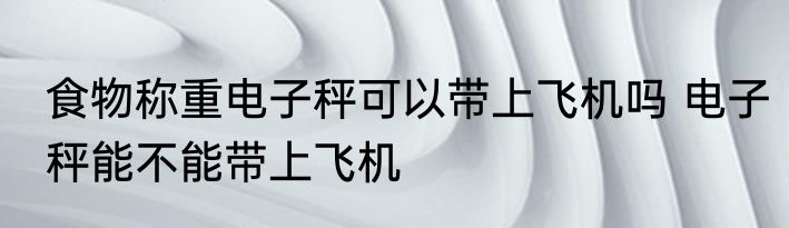 食物称重电子秤可以带上飞机吗 电子秤能不能带上飞机