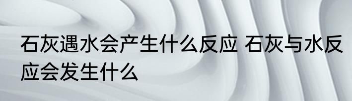 石灰遇水会产生什么反应 石灰与水反应会发生什么