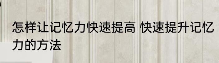 怎样让记忆力快速提高 快速提升记忆力的方法