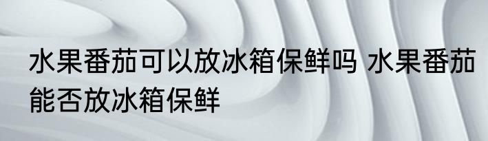 水果番茄可以放冰箱保鲜吗 水果番茄能否放冰箱保鲜