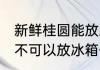 新鲜桂圆能放冰箱保鲜吗 新鲜桂圆可不可以放冰箱保鲜