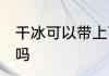 干冰可以带上飞机吗 干冰能带上飞机吗