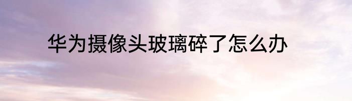 华为摄像头玻璃碎了怎么办