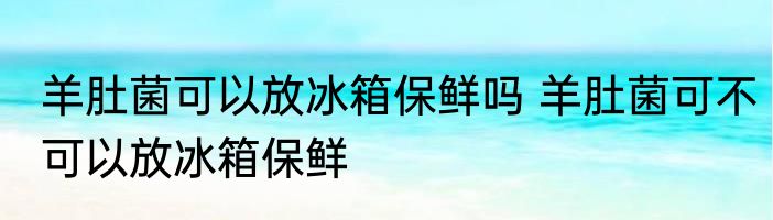 羊肚菌可以放冰箱保鲜吗 羊肚菌可不可以放冰箱保鲜