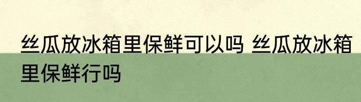 丝瓜放冰箱里保鲜可以吗 丝瓜放冰箱里保鲜行吗