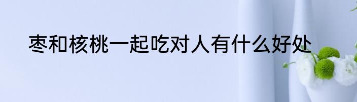枣和核桃一起吃对人有什么好处