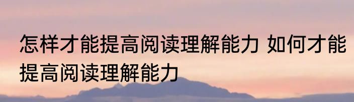 怎样才能提高阅读理解能力 如何才能提高阅读理解能力