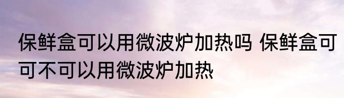 保鲜盒可以用微波炉加热吗 保鲜盒可可不可以用微波炉加热