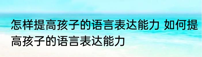 怎样提高孩子的语言表达能力 如何提高孩子的语言表达能力