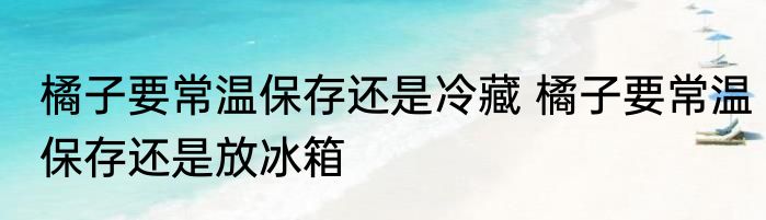 橘子要常温保存还是冷藏 橘子要常温保存还是放冰箱