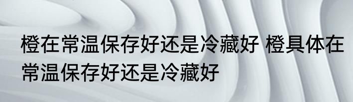橙在常温保存好还是冷藏好 橙具体在常温保存好还是冷藏好