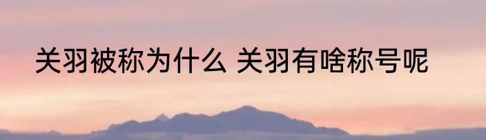 关羽被称为什么 关羽有啥称号呢