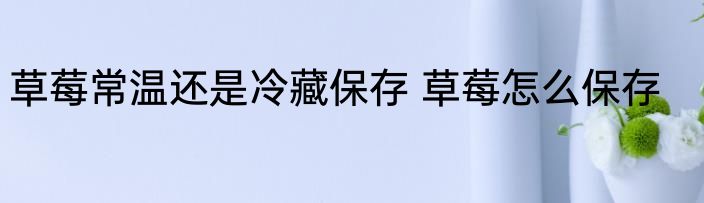 草莓常温还是冷藏保存 草莓怎么保存