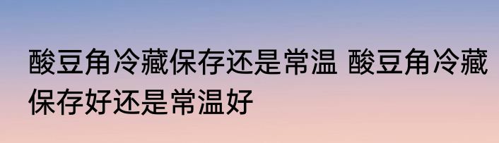酸豆角冷藏保存还是常温 酸豆角冷藏保存好还是常温好