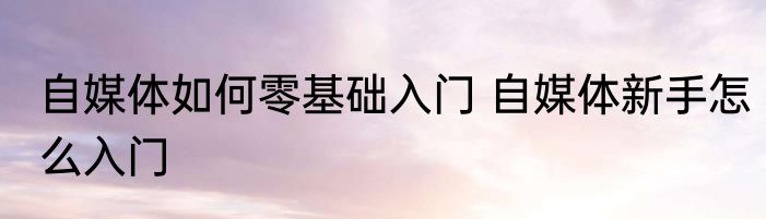 自媒体如何零基础入门 自媒体新手怎么入门