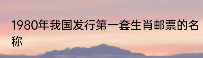 1980年我国发行第一套生肖邮票的名称