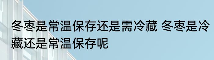 冬枣是常温保存还是需冷藏 冬枣是冷藏还是常温保存呢