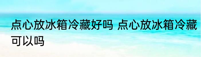 点心放冰箱冷藏好吗 点心放冰箱冷藏可以吗