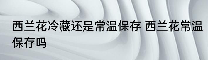 西兰花冷藏还是常温保存 西兰花常温保存吗