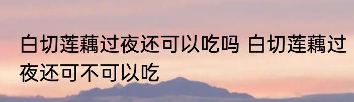 白切莲藕过夜还可以吃吗 白切莲藕过夜还可不可以吃