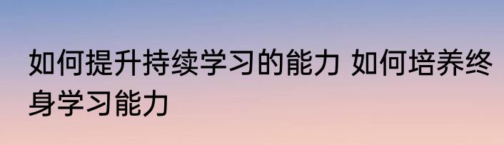 如何提升持续学习的能力 如何培养终身学习能力