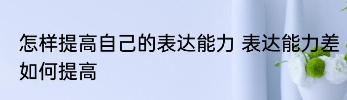 怎样提高自己的表达能力 表达能力差如何提高
