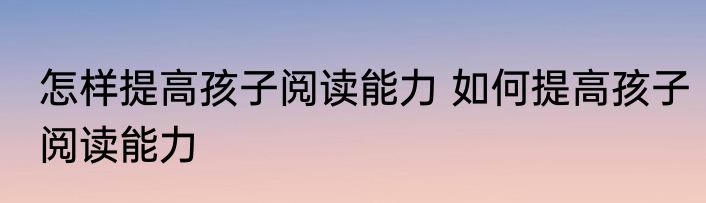 怎样提高孩子阅读能力 如何提高孩子阅读能力