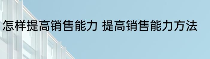 怎样提高销售能力 提高销售能力方法