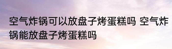 空气炸锅可以放盘子烤蛋糕吗 空气炸锅能放盘子烤蛋糕吗