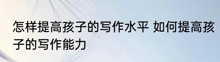 怎样提高孩子的写作水平 如何提高孩子的写作能力