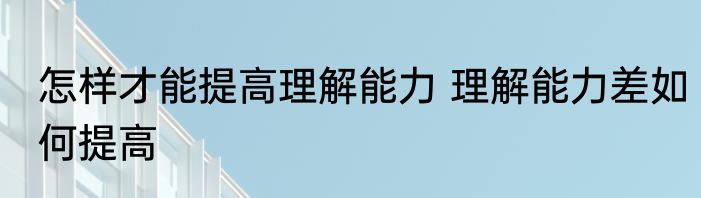 怎样才能提高理解能力 理解能力差如何提高