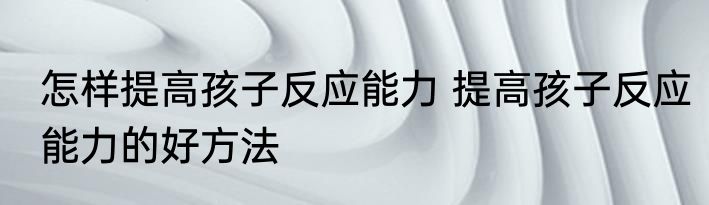 怎样提高孩子反应能力 提高孩子反应能力的好方法